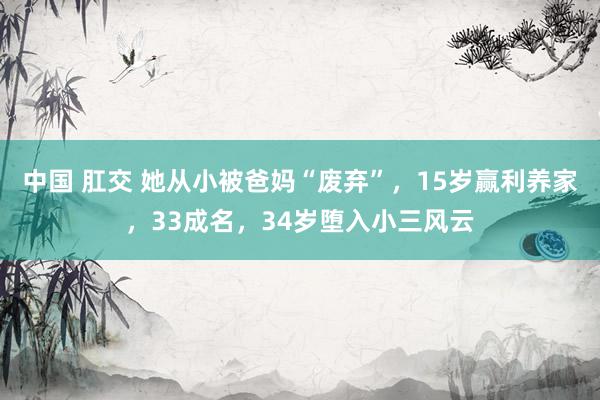 中国 肛交 她从小被爸妈“废弃”，15岁赢利养家，33成名，34岁堕入小三风云