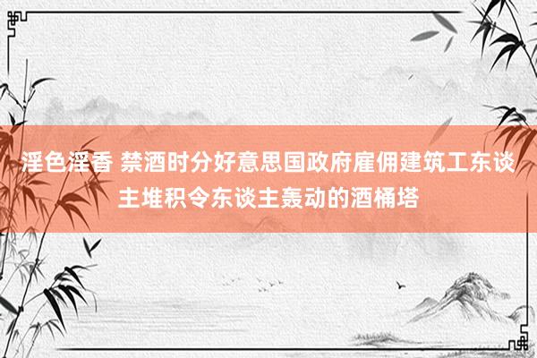 淫色淫香 禁酒时分好意思国政府雇佣建筑工东谈主堆积令东谈主轰动的酒桶塔