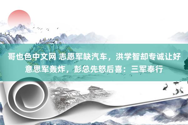 哥也色中文网 志愿军缺汽车，洪学智却专诚让好意思军轰炸，彭总先怒后喜：三军奉行