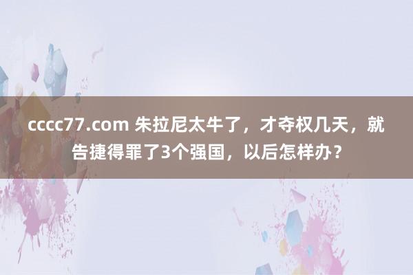 cccc77.com 朱拉尼太牛了，才夺权几天，就告捷得罪了3个强国，以后怎样办？