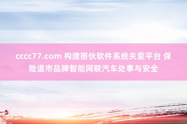 cccc77.com 构建搭伙软件系统关爱平台 保险退市品牌智能网联汽车处事与安全