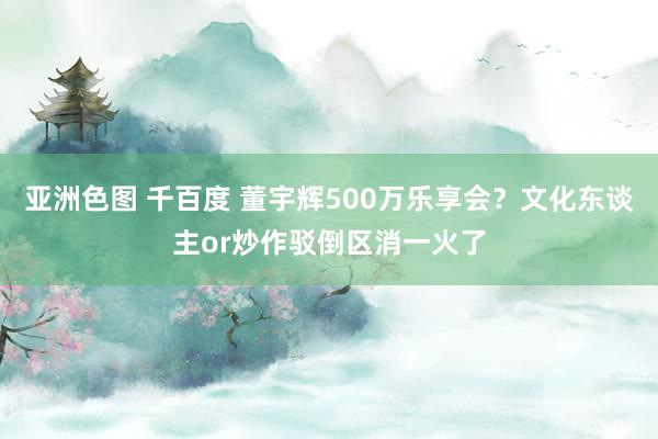 亚洲色图 千百度 董宇辉500万乐享会？文化东谈主or炒作驳倒区消一火了