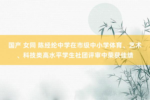 国产 女同 陈经纶中学在市级中小学体育、艺术、科技类高水平学生社团评审中荣获佳绩