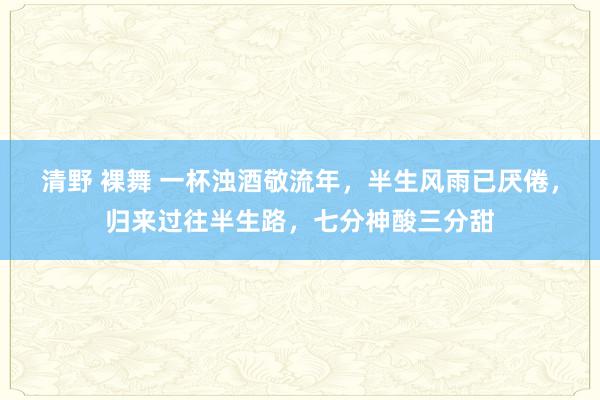 清野 裸舞 一杯浊酒敬流年，半生风雨已厌倦，归来过往半生路，七分神酸三分甜