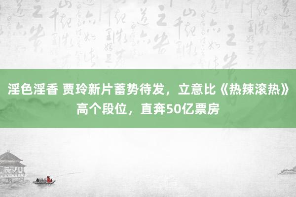 淫色淫香 贾玲新片蓄势待发，立意比《热辣滚热》高个段位，直奔50亿票房