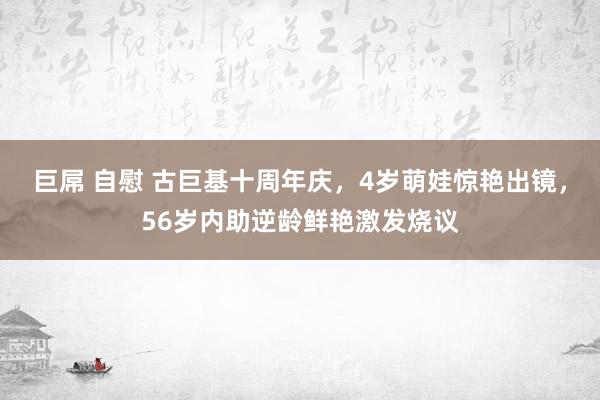 巨屌 自慰 古巨基十周年庆，4岁萌娃惊艳出镜，56岁内助逆龄鲜艳激发烧议