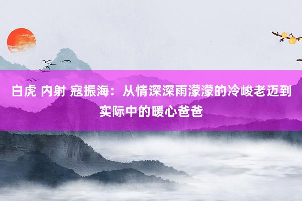 白虎 内射 寇振海：从情深深雨濛濛的冷峻老迈到实际中的暖心爸爸