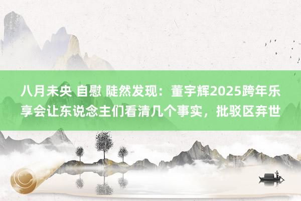 八月未央 自慰 陡然发现：董宇辉2025跨年乐享会让东说念主们看清几个事实，批驳区弃世