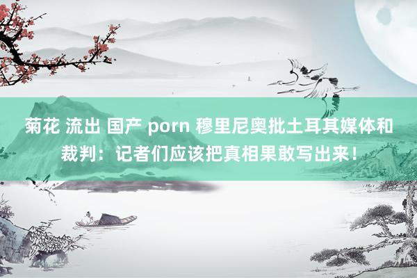 菊花 流出 国产 porn 穆里尼奥批土耳其媒体和裁判：记者们应该把真相果敢写出来！