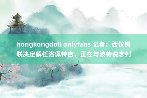 hongkongdoll onlyfans 记者：西汉姆联决定解任洛佩特吉，正在与波特说念判