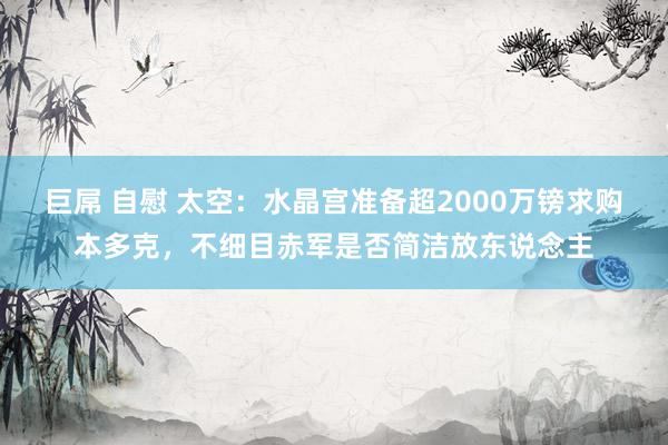 巨屌 自慰 太空：水晶宫准备超2000万镑求购本多克，不细目赤军是否简洁放东说念主