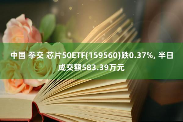 中国 拳交 芯片50ETF(159560)跌0.37%， 半日成交额583.39万元