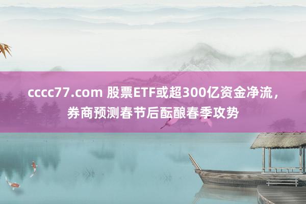 cccc77.com 股票ETF或超300亿资金净流，券商预测春节后酝酿春季攻势