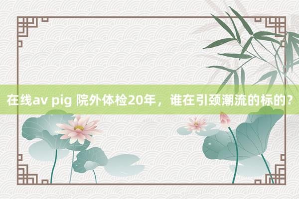 在线av pig 院外体检20年，谁在引颈潮流的标的？