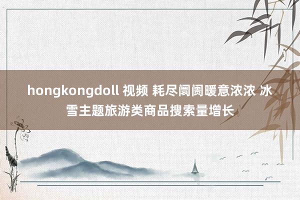 hongkongdoll 视频 耗尽阛阓暖意浓浓 冰雪主题旅游类商品搜索量增长