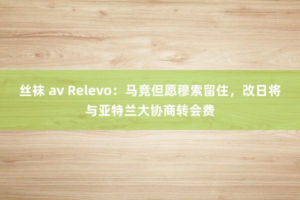 丝袜 av Relevo：马竞但愿穆索留住，改日将与亚特兰大协商转会费