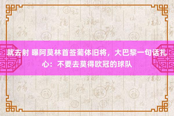 就去射 曝阿莫林首签葡体旧将，大巴黎一句话扎心：不要去莫得欧冠的球队