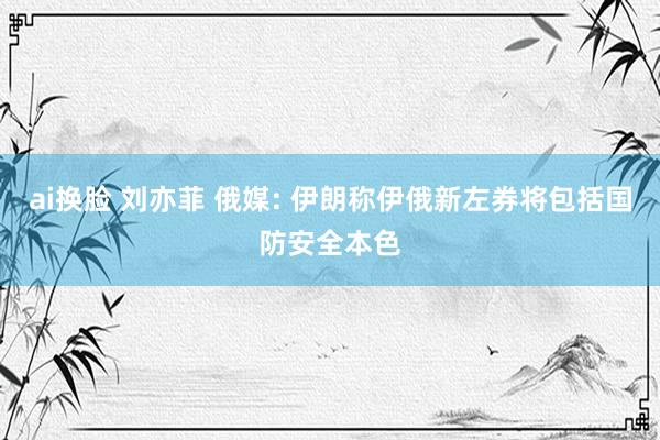 ai换脸 刘亦菲 俄媒: 伊朗称伊俄新左券将包括国防安全本色