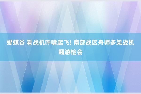 蝴蝶谷 看战机呼啸起飞! 南部战区舟师多架战机翱游检会