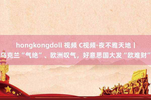 hongkongdoll 视频 C视频·夜不雅天地丨乌克兰“气绝”、欧洲叹气，好意思国大发“欧难财”