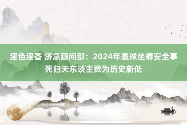 淫色淫香 济急顾问部：2024年寰球坐褥安全事死归天东谈主数为历史新低