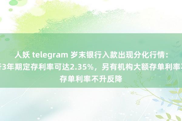 人妖 telegram 岁末银行入款出现分化行情：有城商行3年期定存利率可达2.35%，另有机构大额存单利率不升反降