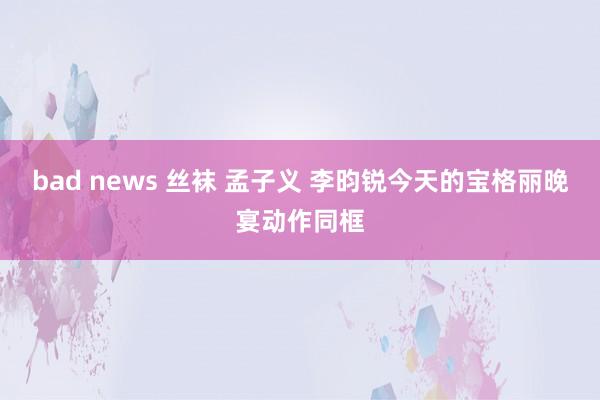 bad news 丝袜 孟子义 李昀锐今天的宝格丽晚宴动作同框