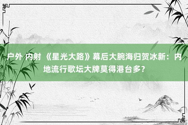 户外 内射 《星光大路》幕后大腕海归贺冰新：内地流行歌坛大牌莫得港台多？