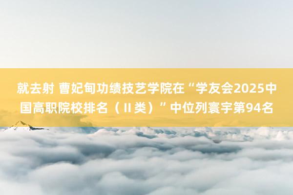 就去射 曹妃甸功绩技艺学院在“学友会2025中国高职院校排名（Ⅱ类）”中位列寰宇第94名