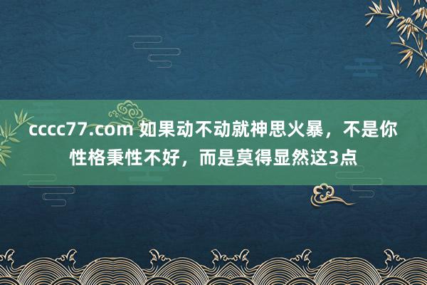 cccc77.com 如果动不动就神思火暴，不是你性格秉性不好，而是莫得显然这3点