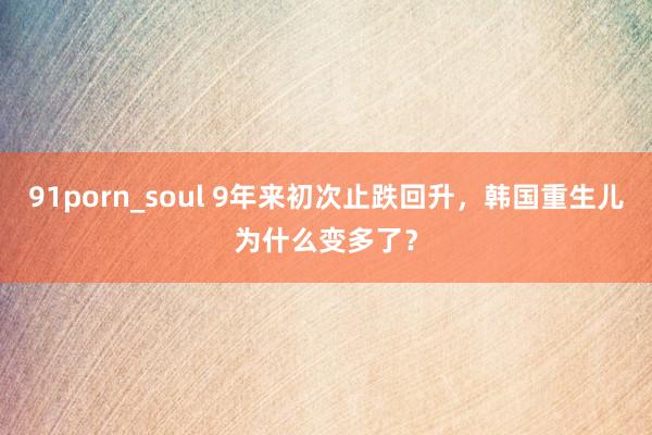 91porn_soul 9年来初次止跌回升，韩国重生儿为什么变多了？