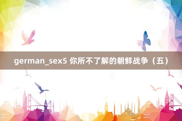 german_sex5 你所不了解的朝鲜战争（五）