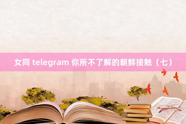 女同 telegram 你所不了解的朝鲜接触（七）