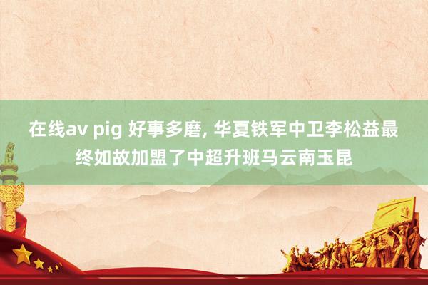 在线av pig 好事多磨， 华夏铁军中卫李松益最终如故加盟了中超升班马云南玉昆