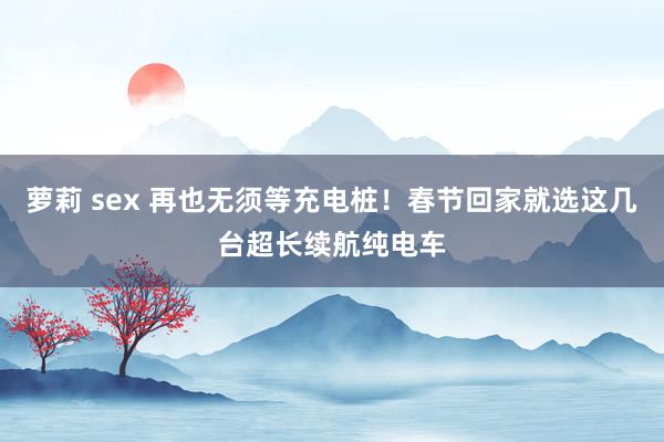 萝莉 sex 再也无须等充电桩！春节回家就选这几台超长续航纯电车