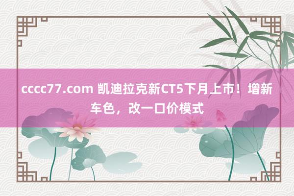 cccc77.com 凯迪拉克新CT5下月上市！增新车色，改一口价模式