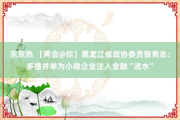 东京热 【两会@你】黑龙江省政协委员银青志：多措并举为小微企业注入金融“流水”