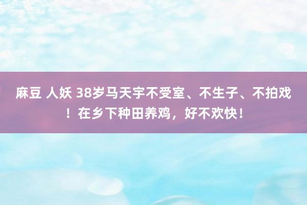 麻豆 人妖 38岁马天宇不受室、不生子、不拍戏！在乡下种田养鸡，好不欢快！