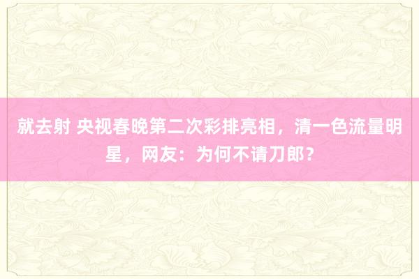 就去射 央视春晚第二次彩排亮相，清一色流量明星，网友：为何不请刀郎？