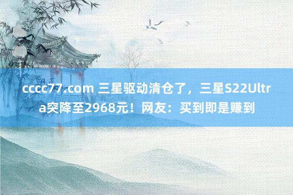 cccc77.com 三星驱动清仓了，三星S22Ultra突降至2968元！网友：买到即是赚到