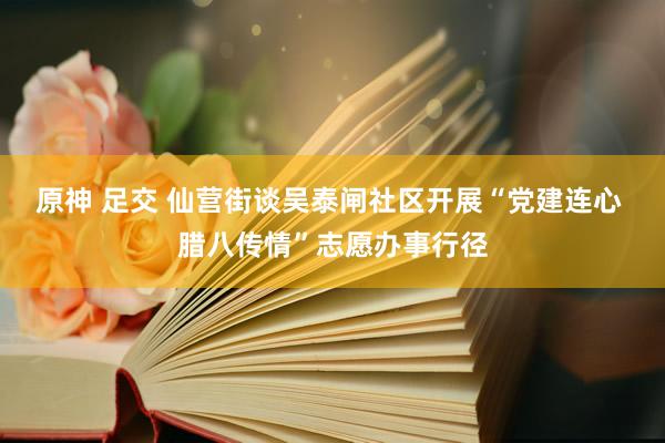 原神 足交 仙营街谈吴泰闸社区开展“党建连心 腊八传情”志愿办事行径