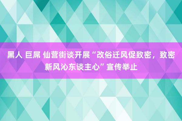 黑人 巨屌 仙营街谈开展“改俗迁风促致密，致密新风沁东谈主心”宣传举止