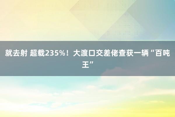 就去射 超载235%！大渡口交差佬查获一辆“百吨王”