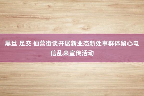 黑丝 足交 仙营街谈开展新业态新处事群体留心电信乱来宣传活动