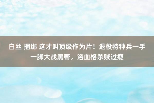 白丝 捆绑 这才叫顶级作为片！退役特种兵一手一脚大战黑帮，浴血格杀贼过瘾