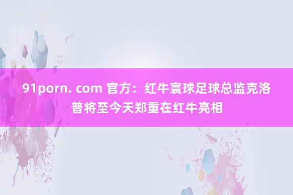 91porn. com 官方：红牛寰球足球总监克洛普将至今天郑重在红牛亮相