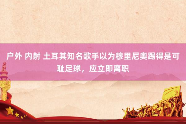 户外 内射 土耳其知名歌手以为穆里尼奥踢得是可耻足球，应立即离职