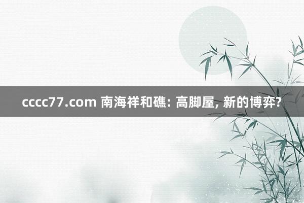 cccc77.com 南海祥和礁: 高脚屋， 新的博弈?