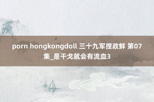 porn hongkongdoll 三十九军捏政鲜 第07集_是干戈就会有流血3