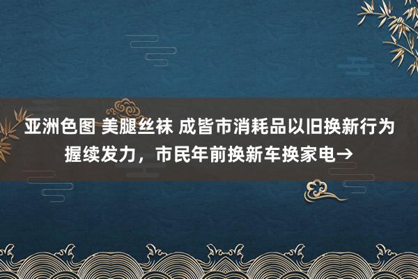 亚洲色图 美腿丝袜 成皆市消耗品以旧换新行为握续发力，市民年前换新车换家电→